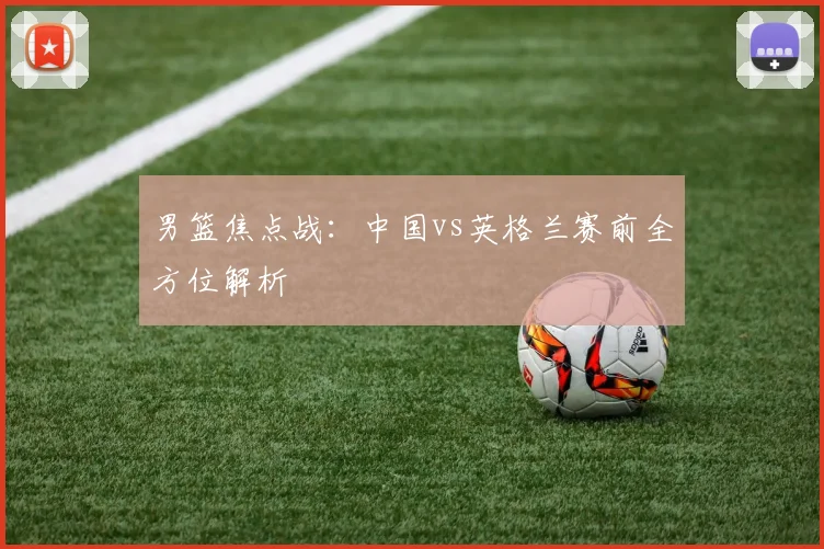 男篮焦点战:中国vs英格兰赛前全方位解析