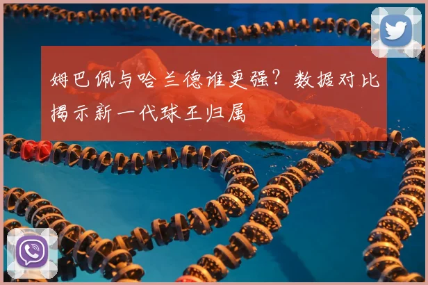 姆巴佩与哈兰德谁更强?数据对比揭示新一代球王归属