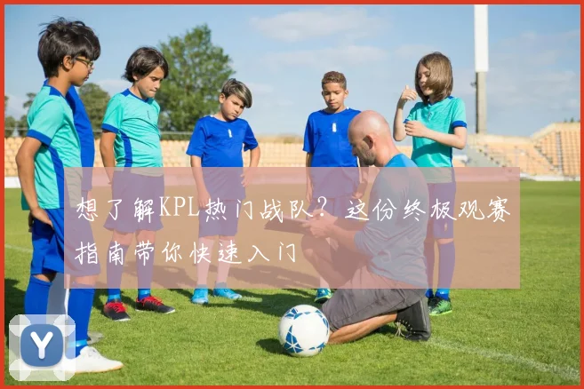 想了解KPL热门战队?这份终极观赛指南带你快速入门