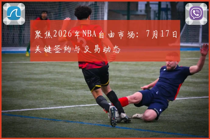 聚焦2026年NBA自由市场：7月17日关键签约与交易动态