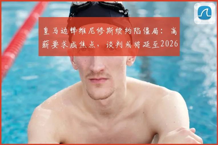 皇马边锋维尼修斯续约陷僵局:高薪要求成焦点,谈判或将延至2026世界杯后(附薪资对比分析)