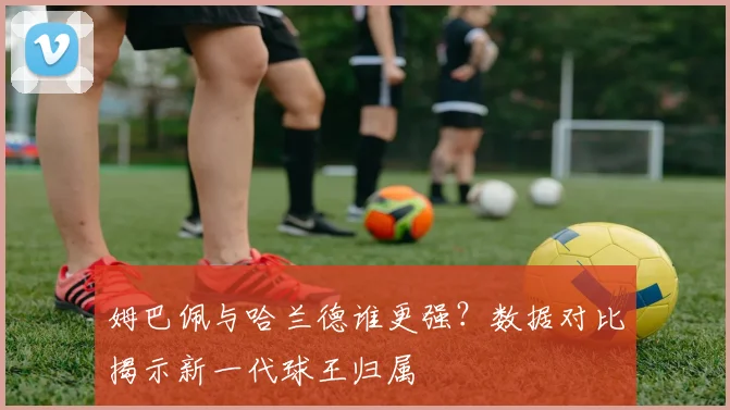 姆巴佩与哈兰德谁更强?数据对比揭示新一代球王归属