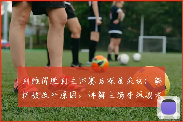 利雅得胜利主帅赛后深度采访：解析被扳平原因，详解主场夺冠战术部署