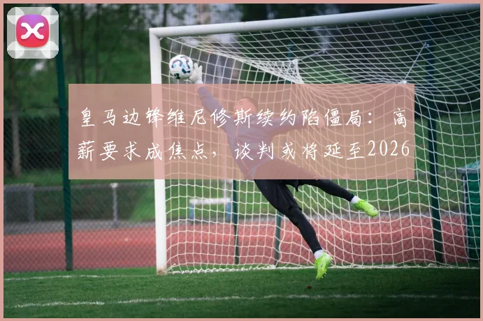 皇马边锋维尼修斯续约陷僵局：高薪要求成焦点，谈判或将延至2026世界杯后（附薪资对比分析）