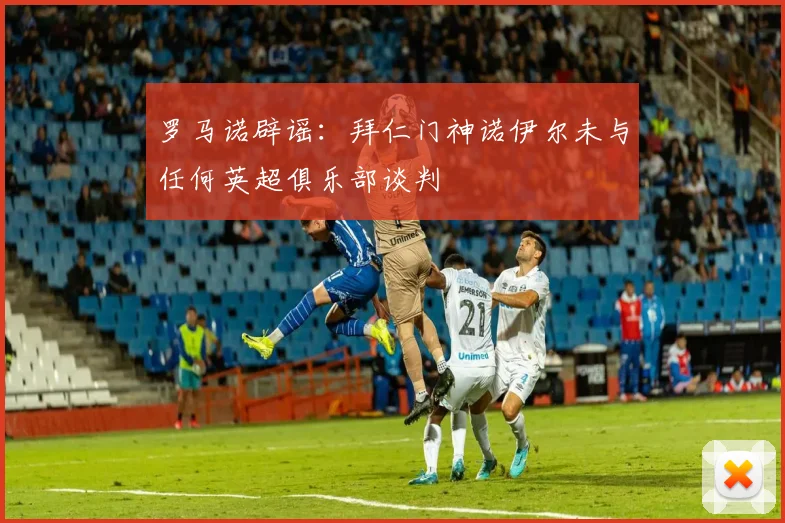 罗马诺辟谣：拜仁门神诺伊尔未与任何英超俱乐部谈判
