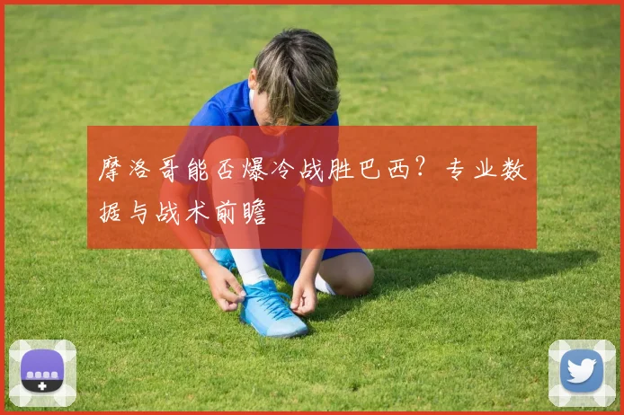 摩洛哥能否爆冷战胜巴西?专业数据与战术前瞻